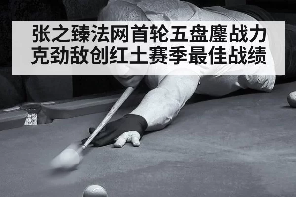 张之臻法网首轮五盘鏖战力克劲敌创红土赛季最佳战绩