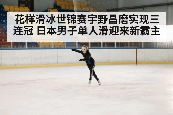 花样滑冰世锦赛宇野昌磨实现三连冠 日本男子单人滑迎来新霸主